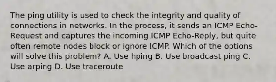 The ping utility is used to check the integrity and quality of connections in networks. In the process, it sends an ICMP Echo-Request and captures the incoming ICMP Echo-Reply, but quite often remote nodes block or ignore ICMP. Which of the options will solve this problem? A. Use hping B. Use broadcast ping C. Use arping D. Use traceroute