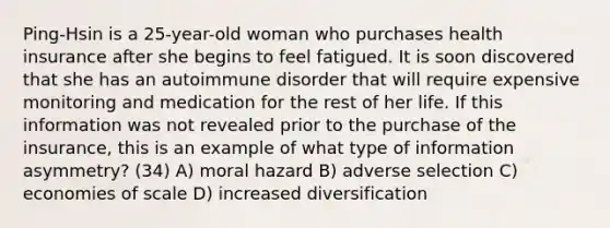 Ping-Hsin is a 25-year-old woman who purchases health insurance after she begins to feel fatigued. It is soon discovered that she has an autoimmune disorder that will require expensive monitoring and medication for the rest of her life. If this information was not revealed prior to the purchase of the insurance, this is an example of what type of information asymmetry? (34) A) moral hazard B) adverse selection C) economies of scale D) increased diversification