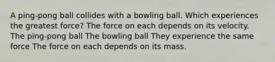 A ping-pong ball collides with a bowling ball. Which experiences the greatest force? The force on each depends on its velocity. The ping-pong ball The bowling ball They experience the same force The force on each depends on its mass.