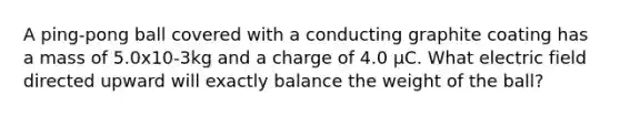 A ping-pong ball covered with a conducting graphite coating has a mass of 5.0x10-3kg and a charge of 4.0 µC. What electric field directed upward will exactly balance the weight of the ball?