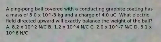 A ping-pong ball covered with a conducting graphite coating has a mass of 5.0 x 10^-3 kg and a charge of 4.0 uC. What electric field directed upward will exactly balance the weight of the ball? A. 8.2 x 10^2 N/C B. 1.2 x 10^4 N/C C. 2.0 x 10^-7 N/C D. 5.1 x 10^6 N/C