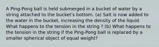 A Ping-Pong ball is held submerged in a bucket of water by a string attached to the bucket's bottom. (a) Salt is now added to the water in the bucket, increasing the density of the liquid. What happens to the tension in the string ? (b) What happens to the tension in the string if the Ping-Pong ball is replaced by a smaller spherical object of equal weight?