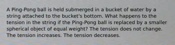 A Ping-Pong ball is held submerged in a bucket of water by a string attached to the bucket's bottom. What happens to the tension in the string if the Ping-Pong ball is replaced by a smaller spherical object of equal weight? The tension does not change. The tension increases. The tension decreases.