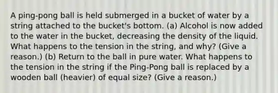 A ping-pong ball is held submerged in a bucket of water by a string attached to the bucket's bottom. (a) Alcohol is now added to the water in the bucket, decreasing the density of the liquid. What happens to the tension in the string, and why? (Give a reason.) (b) Return to the ball in pure water. What happens to the tension in the string if the Ping-Pong ball is replaced by a wooden ball (heavier) of equal size? (Give a reason.)