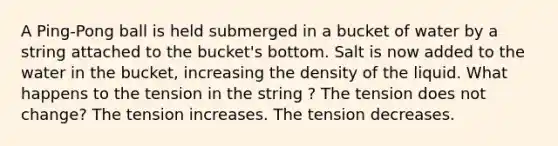 A Ping-Pong ball is held submerged in a bucket of water by a string attached to the bucket's bottom. Salt is now added to the water in the bucket, increasing the density of the liquid. What happens to the tension in the string ? The tension does not change? The tension increases. The tension decreases.