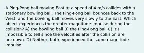 A Ping-Pong ball moving East at a speed of 4 m/s collides with a stationary bowling ball. The Ping-Pong ball bounces back to the West, and the bowling ball moves very slowly to the East. Which object experiences the greater magnitude impulse during the collision? A) the bowling ball B) the Ping-Pong ball C) It's impossible to tell since the velocities after the collision are unknown. D) Neither, both experienced the same magnitude impulse