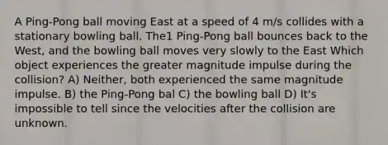 A Ping-Pong ball moving East at a speed of 4 m/s collides with a stationary bowling ball. The1 Ping-Pong ball bounces back to the West, and the bowling ball moves very slowly to the East Which object experiences the greater magnitude impulse during the collision? A) Neither, both experienced the same magnitude impulse. B) the Ping-Pong bal C) the bowling ball D) It's impossible to tell since the velocities after the collision are unknown.