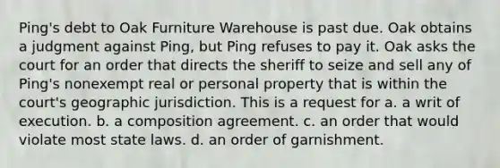 Ping's debt to Oak Furniture Warehouse is past due. Oak obtains a judgment against Ping, but Ping refuses to pay it. Oak asks the court for an order that directs the sheriff to seize and sell any of Ping's nonexempt real or personal property that is within the court's geographic jurisdiction. This is a request for a. a writ of execution. b. a composition agreement. c. an order that would violate most state laws. d. an order of garnishment.