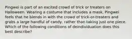 Pingwei is part of an excited crowd of trick or treaters on Halloween. Wearing a costume that includes a mask, Pingwei feels that he blends in with the crowd of trick-or-treaters and grabs a large handful of candy, rather than taking just one piece. Which of the following conditions of deindividuation does this best describe?