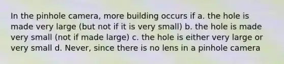 In the pinhole camera, more building occurs if a. the hole is made very large (but not if it is very small) b. the hole is made very small (not if made large) c. the hole is either very large or very small d. Never, since there is no lens in a pinhole camera