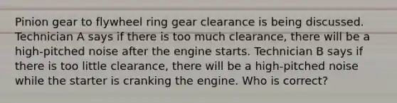 Pinion gear to flywheel ring gear clearance is being discussed. Technician A says if there is too much clearance, there will be a high-pitched noise after the engine starts. Technician B says if there is too little clearance, there will be a high-pitched noise while the starter is cranking the engine. Who is correct?