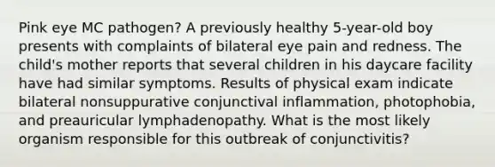 Pink eye MC pathogen? A previously healthy 5-year-old boy presents with complaints of bilateral eye pain and redness. The child's mother reports that several children in his daycare facility have had similar symptoms. Results of physical exam indicate bilateral nonsuppurative conjunctival inflammation, photophobia, and preauricular lymphadenopathy. What is the most likely organism responsible for this outbreak of conjunctivitis?