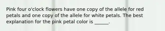 Pink four o'clock flowers have one copy of the allele for red petals and one copy of the allele for white petals. The best explanation for the pink petal color is ______.