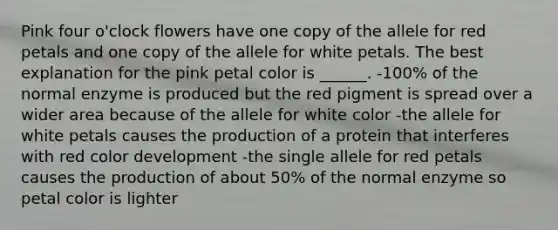 Pink four o'clock flowers have one copy of the allele for red petals and one copy of the allele for white petals. The best explanation for the pink petal color is ______. -100% of the normal enzyme is produced but the red pigment is spread over a wider area because of the allele for white color -the allele for white petals causes the production of a protein that interferes with red color development -the single allele for red petals causes the production of about 50% of the normal enzyme so petal color is lighter