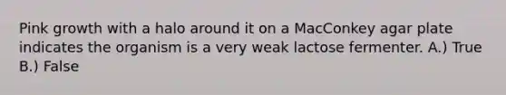 Pink growth with a halo around it on a MacConkey agar plate indicates the organism is a very weak lactose fermenter. A.) True B.) False