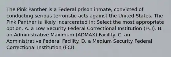 The Pink Panther is a Federal prison inmate, convicted of conducting serious terroristic acts against the United States. The Pink Panther is likely incarcerated in: Select the most appropriate option. A. a Low Security Federal Correctional Institution (FCI). B. an Administrative Maximum (ADMAX) Facility. C. an Administrative Federal Facility. D. a Medium Security Federal Correctional Institution (FCI).