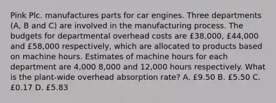 Pink Plc. manufactures parts for car engines. Three departments (A, B and C) are involved in the manufacturing process. The budgets for departmental overhead costs are £38,000, £44,000 and £58,000 respectively, which are allocated to products based on machine hours. Estimates of machine hours for each department are 4,000 8,000 and 12,000 hours respectively. What is the plant-wide overhead absorption rate? A. £9.50 B. £5.50 C. £0.17 D. £5.83