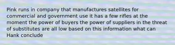 Pink runs in company that manufactures satellites for commercial and government use it has a few rifles at the moment the power of buyers the power of suppliers in the threat of substitutes are all low based on this information what can Hank conclude