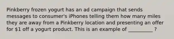 Pinkberry frozen yogurt has an ad campaign that sends messages to consumer's iPhones telling them how many miles they are away from a Pinkberry location and presenting an offer for 1 off a yogurt product. This is an example of __________ ?