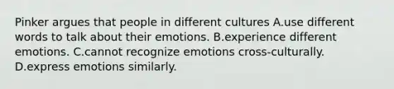 Pinker argues that people in different cultures A.use different words to talk about their emotions. B.experience different emotions. C.cannot recognize emotions cross-culturally. D.express emotions similarly.