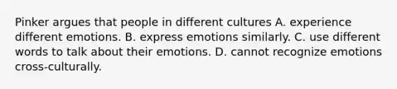 Pinker argues that people in different cultures A. experience different emotions. B. express emotions similarly. C. use different words to talk about their emotions. D. cannot recognize emotions cross-culturally.