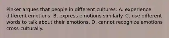 Pinker argues that people in different cultures: A. experience different emotions. B. express emotions similarly. C. use different words to talk about their emotions. D. cannot recognize emotions cross-culturally.