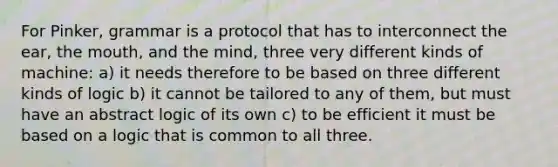 For Pinker, grammar is a protocol that has to interconnect the ear, the mouth, and the mind, three very different kinds of machine: a) it needs therefore to be based on three different kinds of logic b) it cannot be tailored to any of them, but must have an abstract logic of its own c) to be efficient it must be based on a logic that is common to all three.