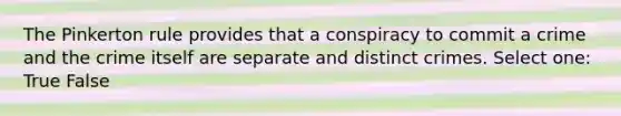 The Pinkerton rule provides that a conspiracy to commit a crime and the crime itself are separate and distinct crimes. Select one: True False