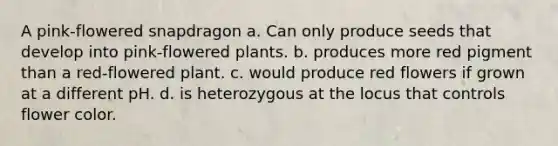 A pink-flowered snapdragon a. Can only produce seeds that develop into pink-flowered plants. b. produces more red pigment than a red-flowered plant. c. would produce red flowers if grown at a different pH. d. is heterozygous at the locus that controls flower color.