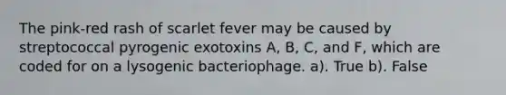 The pink-red rash of scarlet fever may be caused by streptococcal pyrogenic exotoxins A, B, C, and F, which are coded for on a lysogenic bacteriophage. a). True b). False