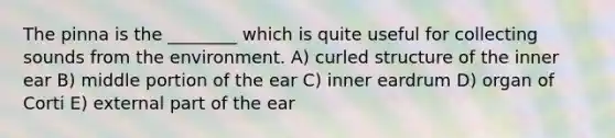 The pinna is the ________ which is quite useful for collecting sounds from the environment. A) curled structure of the inner ear B) middle portion of the ear C) inner eardrum D) organ of Corti E) external part of the ear