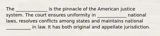 The ______________ is the pinnacle of the American justice system. The court ensures uniformity in _____________ national laws, resolves conflicts among states and maintains national ___________ in law. It has both original and appellate jurisdiction.