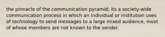 the pinnacle of the communication pyramid; its a society-wide communication process in which an individual or institution uses of technology to send messages to a large mixed audience, most of whose members are not known to the sender.