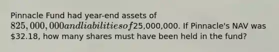 Pinnacle Fund had year-end assets of 825,000,000 and liabilities of25,000,000. If Pinnacle's NAV was 32.18, how many shares must have been held in the fund?