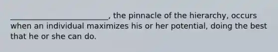 _________________________, the pinnacle of the hierarchy, occurs when an individual maximizes his or her potential, doing the best that he or she can do.