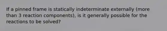 If a pinned frame is statically indeterminate externally (more than 3 reaction components), is it generally possible for the reactions to be solved?