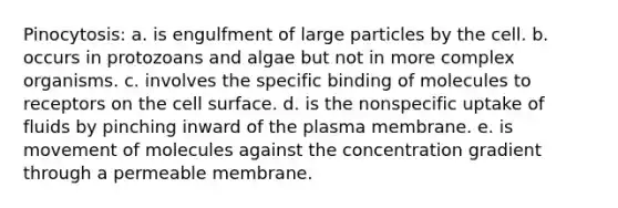 Pinocytosis: a. is engulfment of large particles by the cell. b. occurs in protozoans and algae but not in more complex organisms. c. involves the specific binding of molecules to receptors on the cell surface. d. is the nonspecific uptake of fluids by pinching inward of the plasma membrane. e. is movement of molecules against the concentration gradient through a permeable membrane.