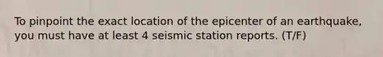 To pinpoint the exact location of the epicenter of an earthquake, you must have at least 4 seismic station reports. (T/F)