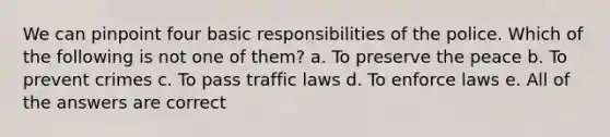 We can pinpoint four basic responsibilities of the police. Which of the following is not one of them? a. To preserve the peace b. To prevent crimes c. To pass traffic laws d. To enforce laws e. All of the answers are correct