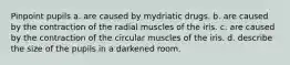 Pinpoint pupils a. are caused by mydriatic drugs. b. are caused by the contraction of the radial muscles of the iris. c. are caused by the contraction of the circular muscles of the iris. d. describe the size of the pupils in a darkened room.