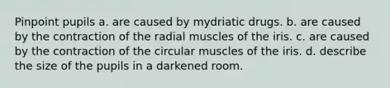 Pinpoint pupils a. are caused by mydriatic drugs. b. are caused by the contraction of the radial muscles of the iris. c. are caused by the contraction of the circular muscles of the iris. d. describe the size of the pupils in a darkened room.