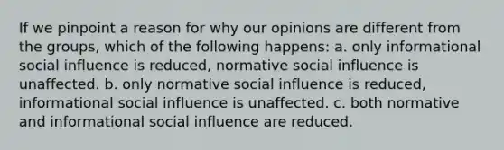 If we pinpoint a reason for why our opinions are different from the groups, which of the following happens: a. only informational social influence is reduced, normative social influence is unaffected. b. only normative social influence is reduced, informational social influence is unaffected. c. both normative and informational social influence are reduced.