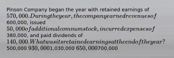 Pinson Company began the year with retained earnings of 570,000. During the year, the company earned revenues of600,000, issued 50,000 of additional common stock, incurred expenses of380,000, and paid dividends of 140,000. What was its retained earnings at the end of the year?500,000 930,0001,030,000 650,000700,000