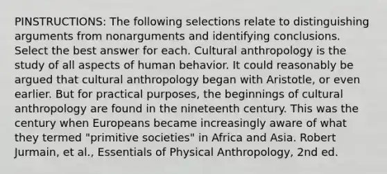 PINSTRUCTIONS: The following selections relate to distinguishing arguments from nonarguments and identifying conclusions. Select the best answer for each. Cultural anthropology is the study of all aspects of human behavior. It could reasonably be argued that cultural anthropology began with Aristotle, or even earlier. But for practical purposes, the beginnings of cultural anthropology are found in the nineteenth century. This was the century when Europeans became increasingly aware of what they termed "primitive societies" in Africa and Asia. Robert Jurmain, et al., Essentials of Physical Anthropology, 2nd ed.