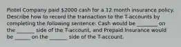 Pintel Company paid 2000 cash for a 12 month insurance policy. Describe how to record the transaction to the T-accounts by completing the following sentence: Cash would be ________ on the _______ side of the T-account, and Prepaid Insurance would be ______ on the _______ side of the T-account.