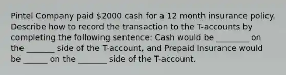 Pintel Company paid 2000 cash for a 12 month insurance policy. Describe how to record the transaction to the T-accounts by completing the following sentence: Cash would be ________ on the _______ side of the T-account, and Prepaid Insurance would be ______ on the _______ side of the T-account.