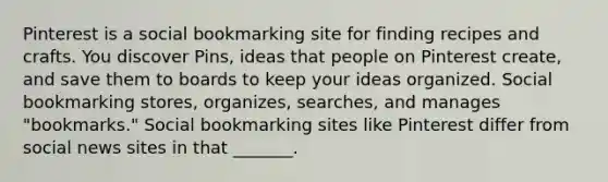 Pinterest is a social bookmarking site for finding recipes and crafts. You discover Pins, ideas that people on Pinterest create, and save them to boards to keep your ideas organized. Social bookmarking stores, organizes, searches, and manages "bookmarks." Social bookmarking sites like Pinterest differ from social news sites in that _______.