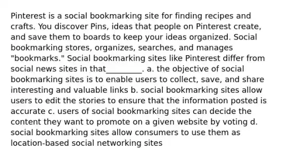 Pinterest is a social bookmarking site for finding recipes and crafts. You discover Pins, ideas that people on Pinterest create, and save them to boards to keep your ideas organized. Social bookmarking stores, organizes, searches, and manages "bookmarks." Social bookmarking sites like Pinterest differ from social news sites in that_________. a. the objective of social bookmarking sites is to enable users to collect, save, and share interesting and valuable links b. social bookmarking sites allow users to edit the stories to ensure that the information posted is accurate c. users of social bookmarking sites can decide the content they want to promote on a given website by voting d. social bookmarking sites allow consumers to use them as location-based social networking sites