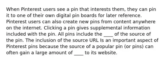 When Pinterest users see a pin that interests them, they can pin it to one of their own digital pin boards for later reference. Pinterest users can also create new pins from content anywhere on the internet. Clicking a pin gives supplemental information included with the pin. All pins include the ____ of the source of the pin. The inclusion of the source URL Is an important aspect of Pinterest pins because the source of a popular pin (or pins) can often gain a large amount of ____ to its website.