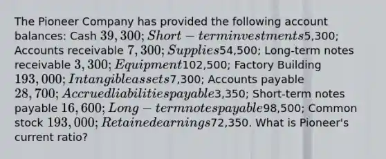 The Pioneer Company has provided the following account balances: Cash 39,300; Short-term investments5,300; Accounts receivable 7,300; Supplies54,500; Long-term notes receivable 3,300; Equipment102,500; Factory Building 193,000; Intangible assets7,300; Accounts payable 28,700; Accrued liabilities payable3,350; Short-term notes payable 16,600; Long-term notes payable98,500; Common stock 193,000; Retained earnings72,350. What is Pioneer's current ratio?